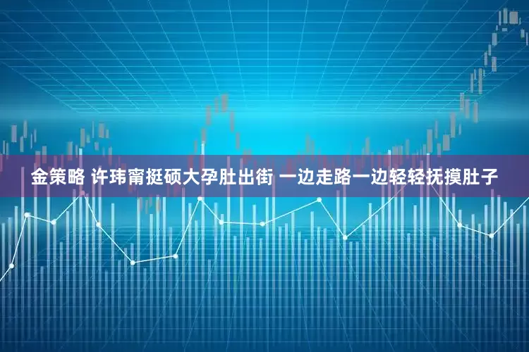 金策略 许玮甯挺硕大孕肚出街 一边走路一边轻轻抚摸肚子