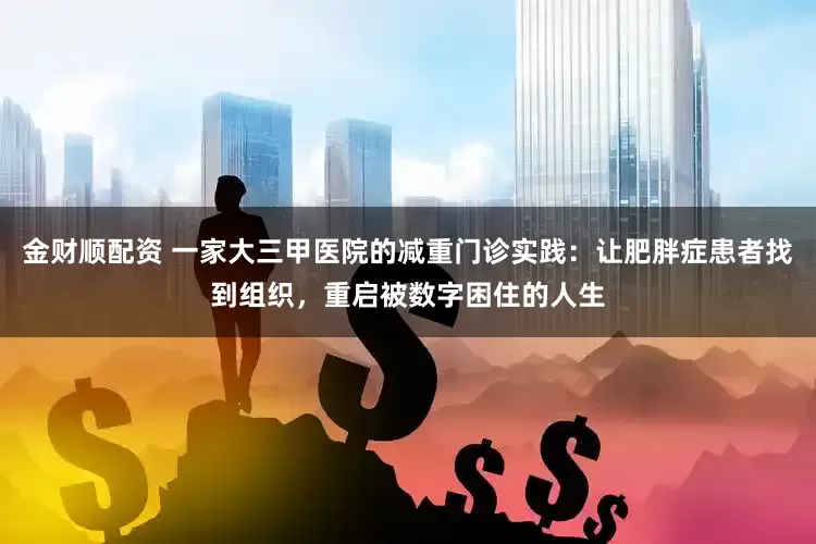 金财顺配资 一家大三甲医院的减重门诊实践：让肥胖症患者找到组织，重启被数字困住的人生