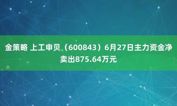 金策略 上工申贝（600843）6月27日主力资金净卖出875.64万元