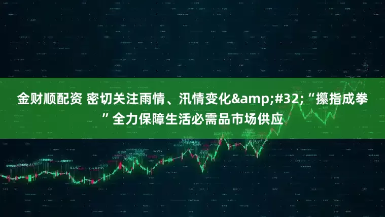金财顺配资 密切关注雨情、汛情变化&#32;“攥指成拳”全力保障生活必需品市场供应
