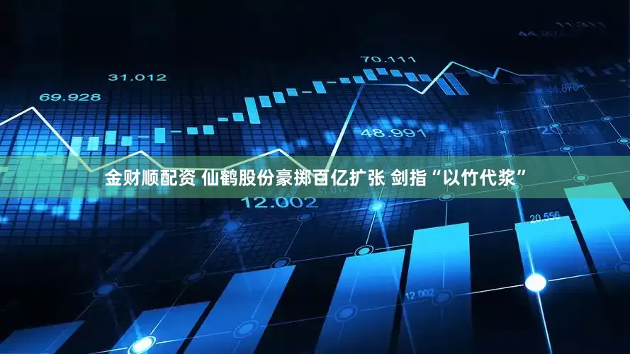 金财顺配资 仙鹤股份豪掷百亿扩张 剑指“以竹代浆”