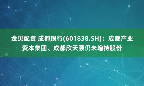 金贝配资 成都银行(601838.SH)：成都产业资本集团、成都欣天颐仍未增持股份