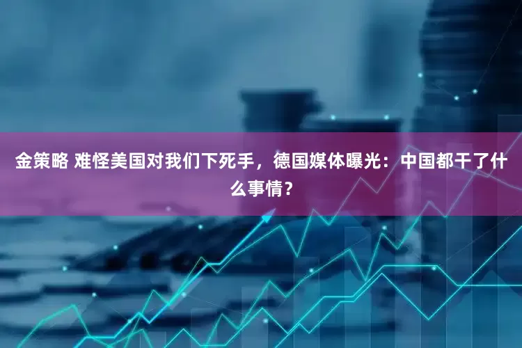 金策略 难怪美国对我们下死手，德国媒体曝光：中国都干了什么事情？