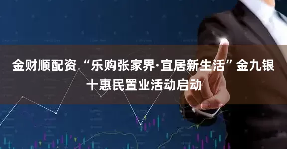 金财顺配资 “乐购张家界·宜居新生活”金九银十惠民置业活动启动