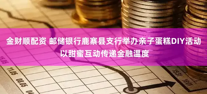 金财顺配资 邮储银行鹿寨县支行举办亲子蛋糕DIY活动 以甜蜜互动传递金融温度