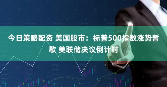 今日策略配资 美国股市：标普500指数涨势暂歇 美联储决议倒计时