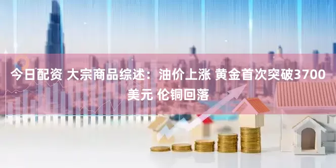 今日配资 大宗商品综述：油价上涨 黄金首次突破3700美元 伦铜回落