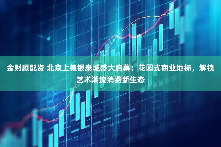 金财顺配资 北京上德银泰城盛大启幕：花园式商业地标，解锁艺术潮流消费新生态