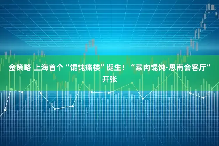 金策略 上海首个“馄饨痛楼”诞生！“菜肉馄饨·思南会客厅”开张