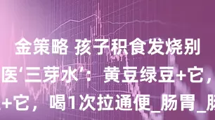 金策略 孩子积食发烧别捂汗!国医‘三芽水’:黄豆绿豆+它,喝1次拉通便_肠胃_肠道_李老