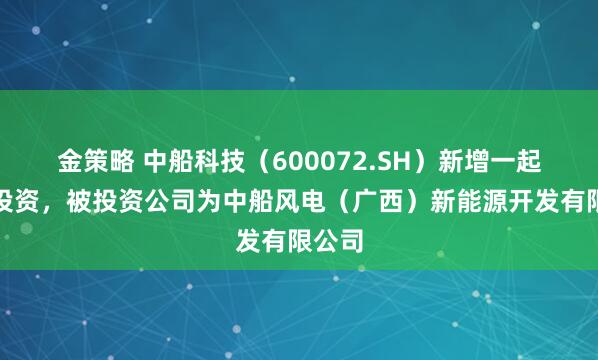 金策略 中船科技(600072.SH)新增一起对外投资,被投资公司为中船风电(广西)新能源开发有限公司