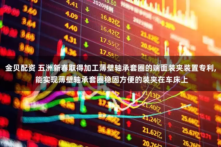 金贝配资 五洲新春取得加工薄壁轴承套圈的端面装夹装置专利, 能实现薄壁轴承套圈稳固方便的装夹在车床上