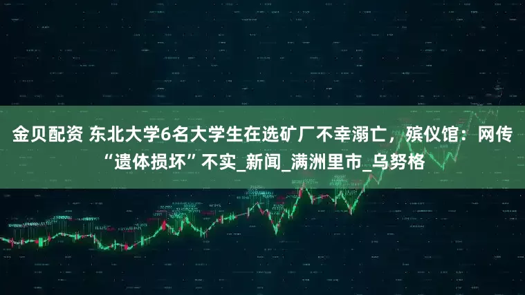金贝配资 东北大学6名大学生在选矿厂不幸溺亡，殡仪馆：网传“遗体损坏”不实_新闻_满洲里市_乌努格
