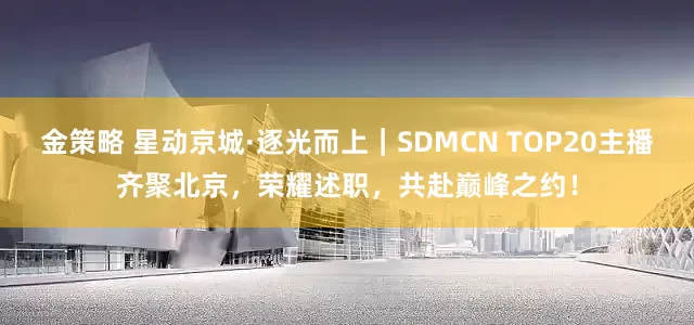 金策略 星动京城·逐光而上｜SDMCN TOP20主播齐聚北京，荣耀述职，共赴巅峰之约！